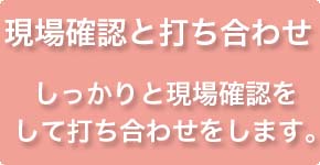 現場確認と打ち合せ　しっかりと現場確認をして打ち合わせします。