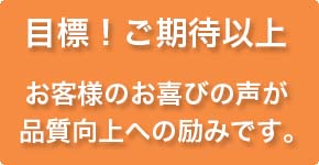 目標！ご期待以上　お客様のお喜びの声が品質向上への励みです。