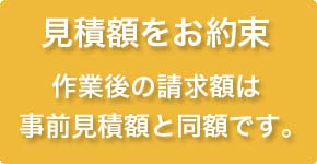 見積額をお約束　作業後の請求額は見積り時と同額です。